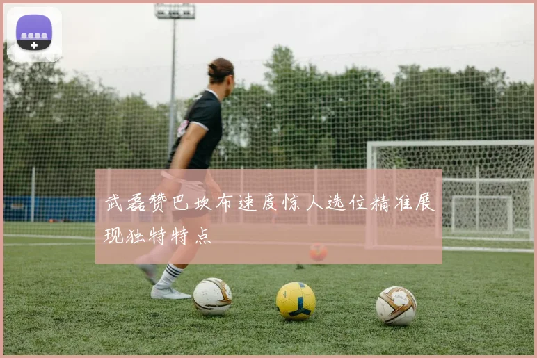 武磊赞巴坎布速度惊人选位精准展现独特特点
