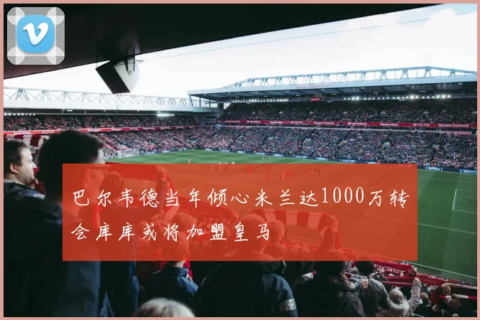 巴尔韦德当年倾心米兰达1000万转会库库或将加盟皇马