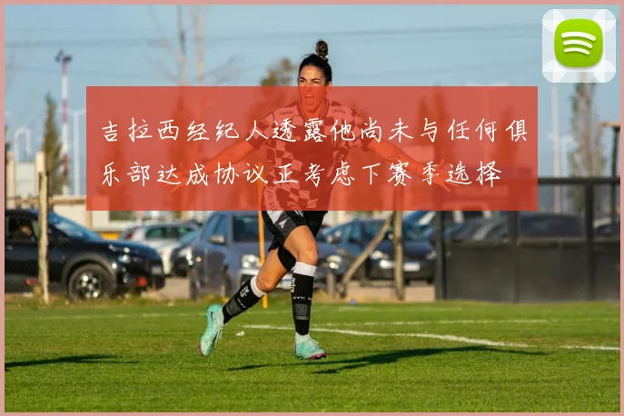 吉拉西经纪人透露他尚未与任何俱乐部达成协议正考虑下赛季选择