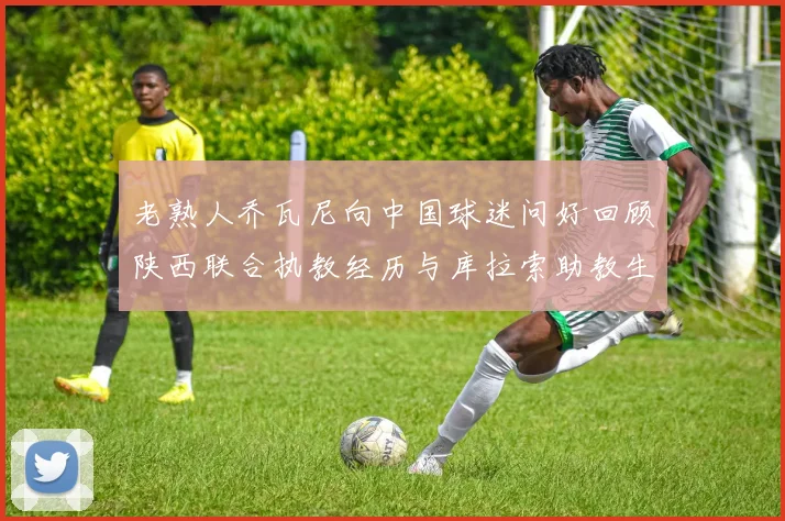 老熟人乔瓦尼向中国球迷问好回顾陕西联合执教经历与库拉索助教生活