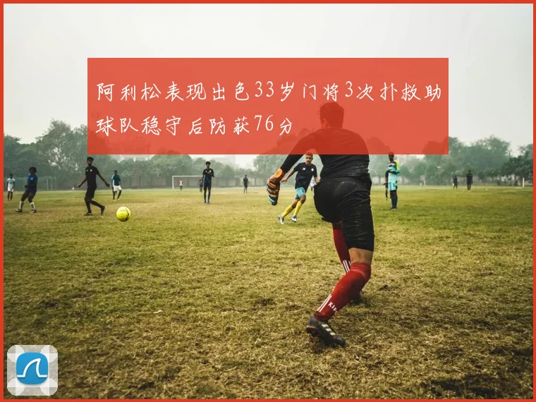 阿利松表现出色33岁门将3次扑救助球队稳守后防获76分