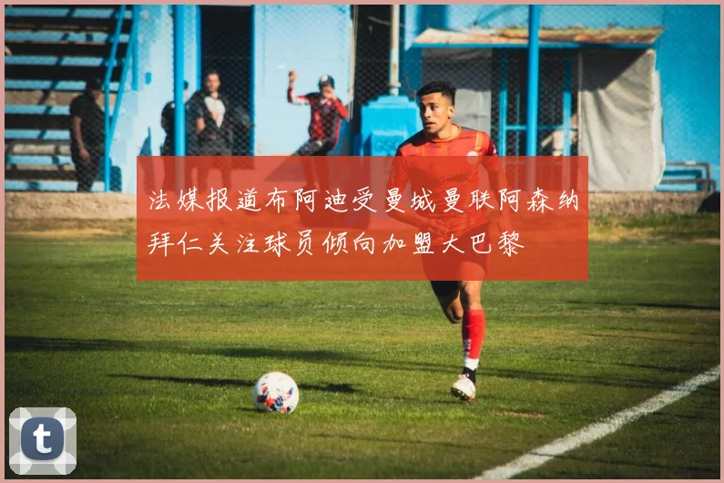法媒报道布阿迪受曼城曼联阿森纳拜仁关注球员倾向加盟大巴黎