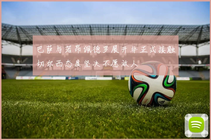 巴萨与若昂佩德罗展开非正式接触切尔西态度坚决不愿放人